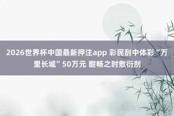 2026世界杯中国最新押注app 彩民刮中体彩“万里长城”50万元 酣畅之时敷衍刮