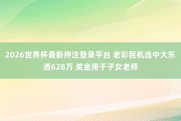 2026世界杯最新押注登录平台 老彩民机选中大乐透628万 奖金用于子女老师