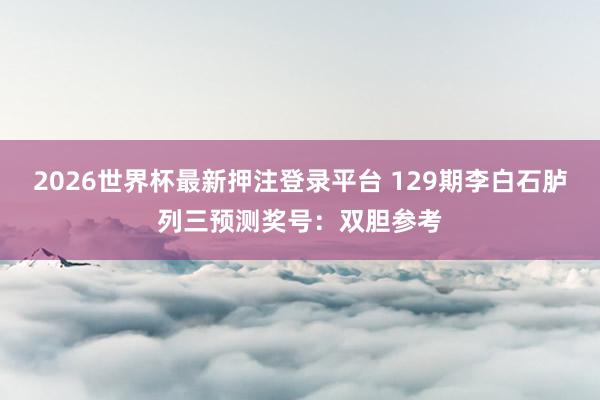 2026世界杯最新押注登录平台 129期李白石胪列三预测奖号：双胆参考