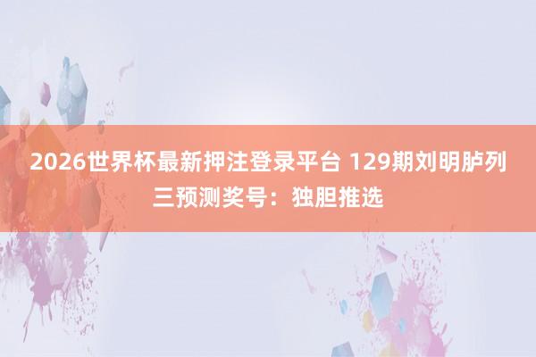 2026世界杯最新押注登录平台 129期刘明胪列三预测奖号：独胆推选