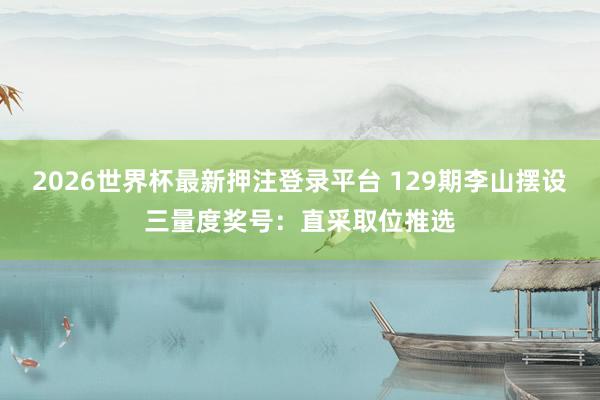 2026世界杯最新押注登录平台 129期李山摆设三量度奖号：直采取位推选