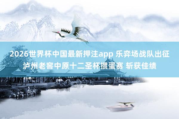 2026世界杯中国最新押注app 乐弈场战队出征泸州老窖中原十二圣杯掼蛋赛 斩获佳绩