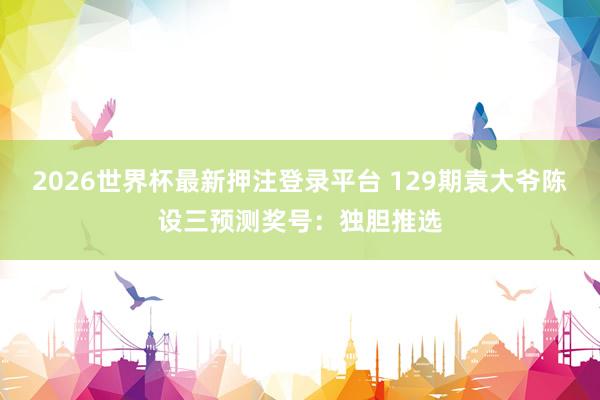 2026世界杯最新押注登录平台 129期袁大爷陈设三预测奖号：独胆推选