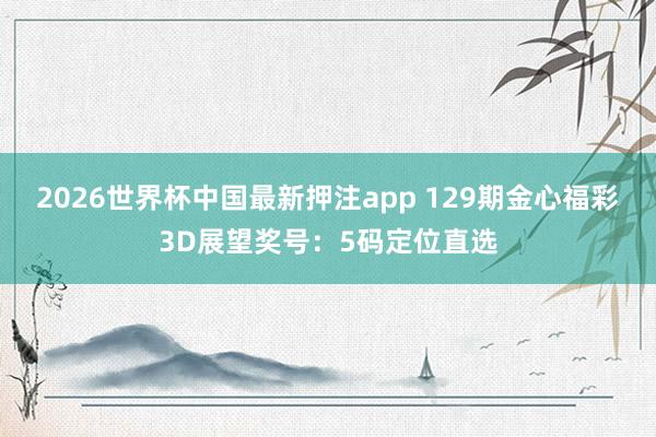 2026世界杯中国最新押注app 129期金心福彩3D展望奖号：5码定位直选