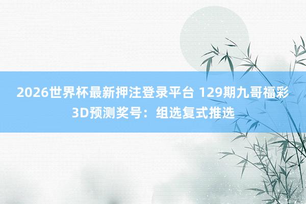 2026世界杯最新押注登录平台 129期九哥福彩3D预测奖号：组选复式推选