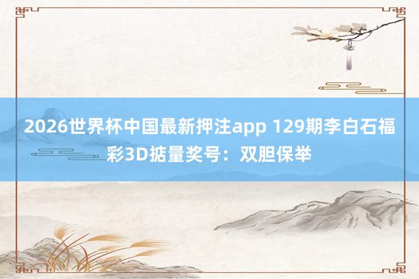 2026世界杯中国最新押注app 129期李白石福彩3D掂量奖号：双胆保举