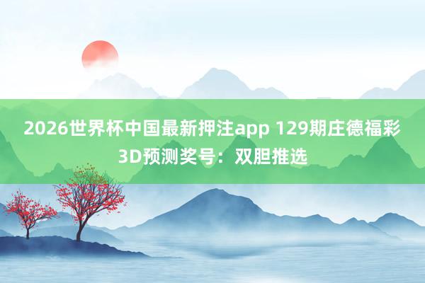 2026世界杯中国最新押注app 129期庄德福彩3D预测奖号：双胆推选