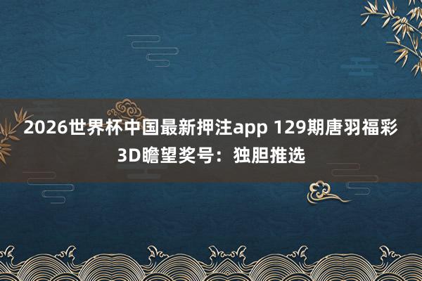 2026世界杯中国最新押注app 129期唐羽福彩3D瞻望奖号：独胆推选