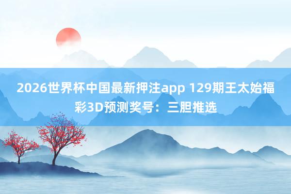 2026世界杯中国最新押注app 129期王太始福彩3D预测奖号：三胆推选