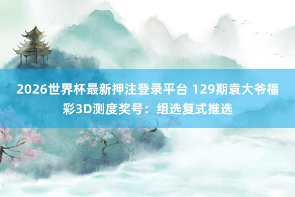 2026世界杯最新押注登录平台 129期袁大爷福彩3D测度奖号：组选复式推选