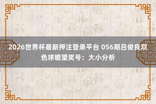 2026世界杯最新押注登录平台 056期吕俊良双色球瞻望奖号：大小分析
