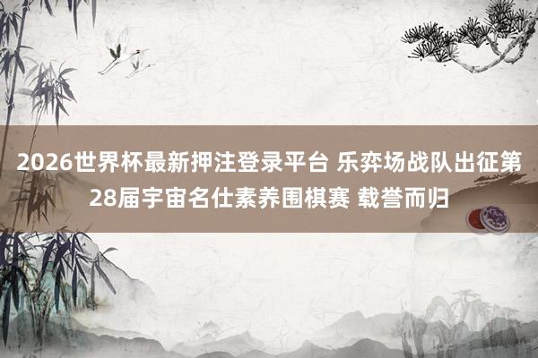 2026世界杯最新押注登录平台 乐弈场战队出征第28届宇宙名仕素养围棋赛 载誉而归