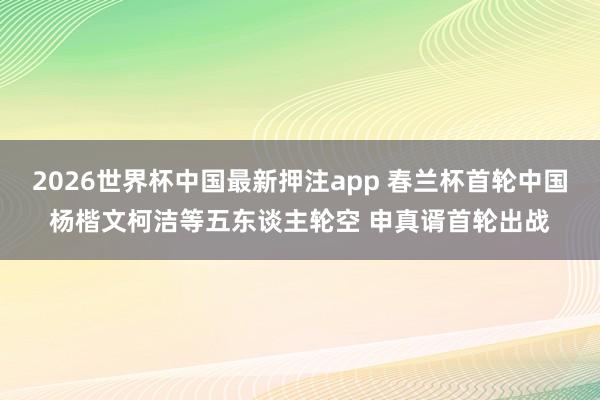 2026世界杯中国最新押注app 春兰杯首轮中国杨楷文柯洁等五东谈主轮空 申真谞首轮出战