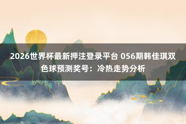 2026世界杯最新押注登录平台 056期韩佳琪双色球预测奖号：冷热走势分析