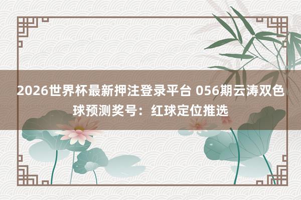 2026世界杯最新押注登录平台 056期云涛双色球预测奖号：红球定位推选