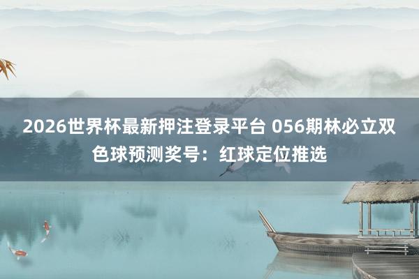 2026世界杯最新押注登录平台 056期林必立双色球预测奖号：红球定位推选