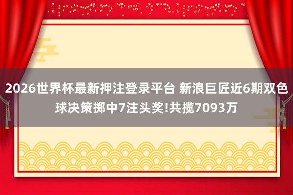 2026世界杯最新押注登录平台 新浪巨匠近6期双色球决策掷中7注头奖!共揽7093万