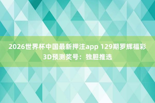 2026世界杯中国最新押注app 129期罗辉福彩3D预测奖号：独胆推选