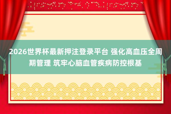 2026世界杯最新押注登录平台 强化高血压全周期管理 筑牢心脑血管疾病防控根基