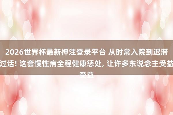 2026世界杯最新押注登录平台 从时常入院到迟滞过活! 这套慢性病全程健康惩处， 让许多东说念主受益