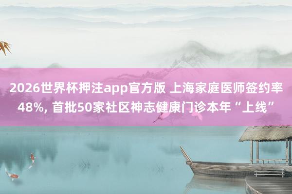2026世界杯押注app官方版 上海家庭医师签约率48%， 首批50家社区神志健康门诊本年“上线”