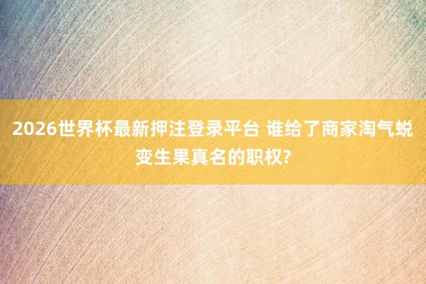 2026世界杯最新押注登录平台 谁给了商家淘气蜕变生果真名的职权?