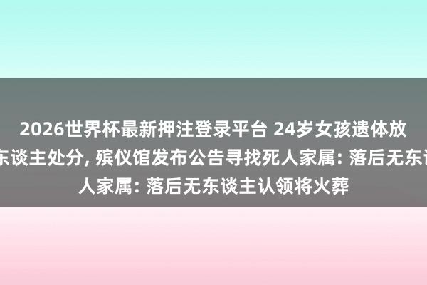 2026世界杯最新押注登录平台 24岁女孩遗体放殡仪馆18年无东谈主处分， 殡仪馆发布公告寻找死人家属: 落后无东谈主认领将火葬