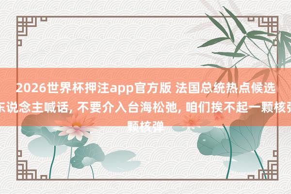 2026世界杯押注app官方版 法国总统热点候选东说念主喊话， 不要介入台海松弛， 咱们挨不起一颗核弹