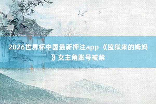 2026世界杯中国最新押注app 《监狱来的姆妈》女主角账号被禁