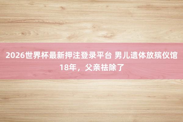 2026世界杯最新押注登录平台 男儿遗体放殡仪馆18年，父亲祛除了