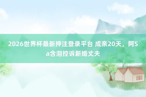 2026世界杯最新押注登录平台 成亲20天，阿Sa含泪控诉新婚丈夫