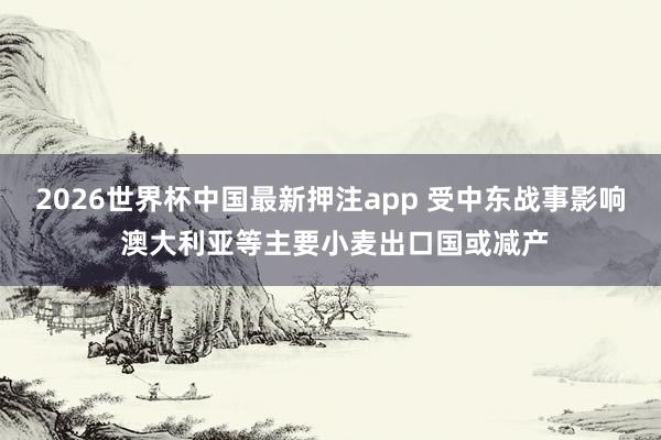 2026世界杯中国最新押注app 受中东战事影响 澳大利亚等主要小麦出口国或减产