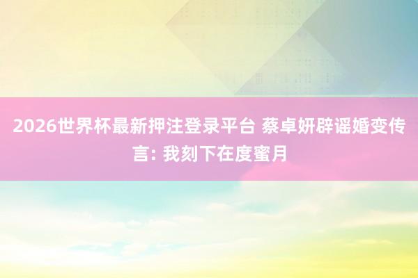 2026世界杯最新押注登录平台 蔡卓妍辟谣婚变传言: 我刻下在度蜜月