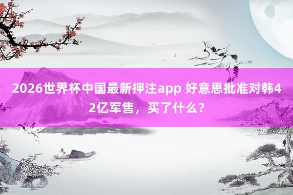 2026世界杯中国最新押注app 好意思批准对韩42亿军售，买了什么？