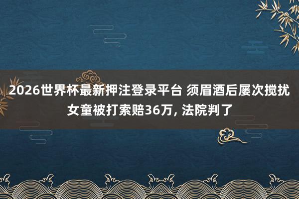 2026世界杯最新押注登录平台 须眉酒后屡次搅扰女童被打索赔36万， 法院判了