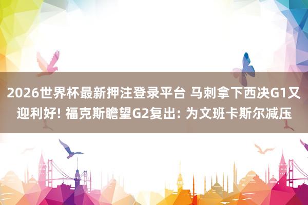 2026世界杯最新押注登录平台 马刺拿下西决G1又迎利好! 福克斯瞻望G2复出: 为文班卡斯尔减压