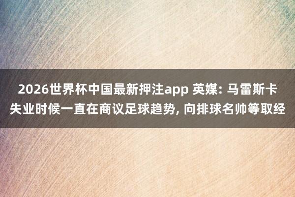 2026世界杯中国最新押注app 英媒: 马雷斯卡失业时候一直在商议足球趋势， 向排球名帅等取经