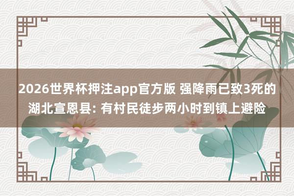 2026世界杯押注app官方版 强降雨已致3死的湖北宣恩县: 有村民徒步两小时到镇上避险