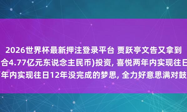2026世界杯最新押注登录平台 贾跃亭文告又拿到7000万好意思元(约合4.77亿元东说念主民币)投资， 喜悦两年内实现往日12年没完成的梦思， 全力好意思满对鼓动和用户喜悦