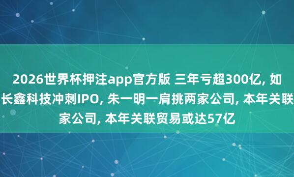 2026世界杯押注app官方版 三年亏超300亿， 如当天赚2.8亿! 长鑫科技冲刺IPO， 朱一明一肩挑两家公司， 本年关联贸易或达57亿