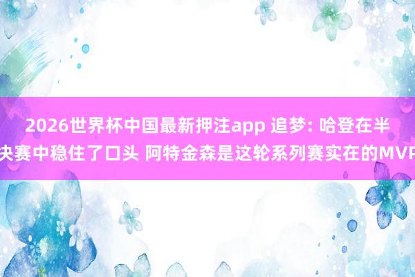 2026世界杯中国最新押注app 追梦: 哈登在半决赛中稳住了口头 阿特金森是这轮系列赛实在的MVP