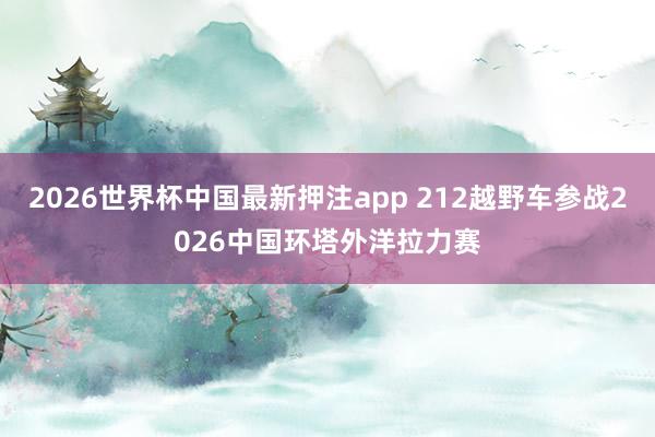 2026世界杯中国最新押注app 212越野车参战2026中国环塔外洋拉力赛