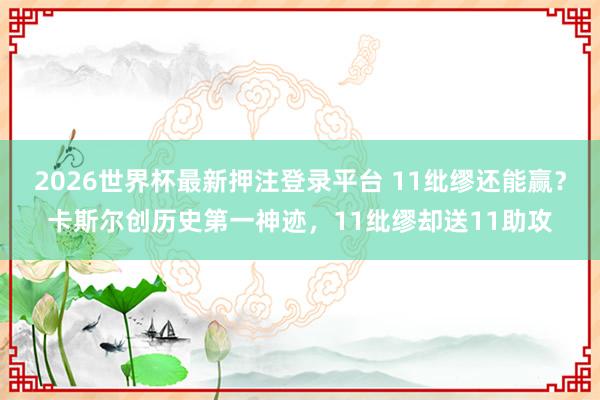 2026世界杯最新押注登录平台 11纰缪还能赢？卡斯尔创历史第一神迹，11纰缪却送11助攻