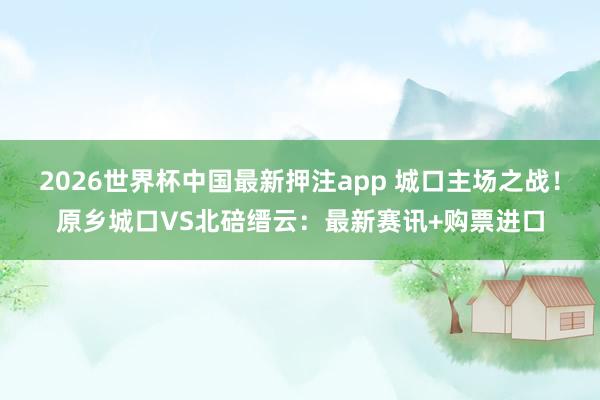 2026世界杯中国最新押注app 城口主场之战！原乡城口VS北碚缙云：最新赛讯+购票进口