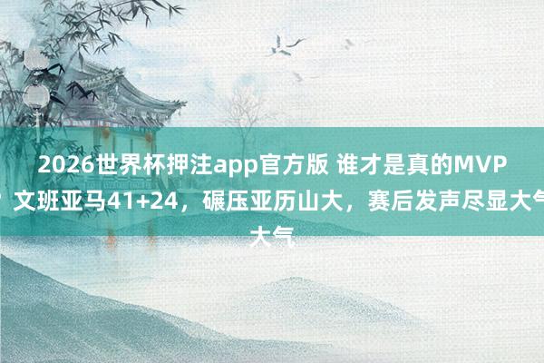 2026世界杯押注app官方版 谁才是真的MVP？文班亚马41+24，碾压亚历山大，赛后发声尽显大气