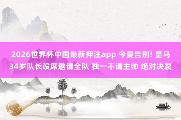 2026世界杯中国最新押注app 今夏告别! 皇马34岁队长设席邀请全队 独一不请主帅 绝对决裂