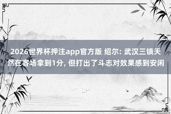 2026世界杯押注app官方版 绍尔: 武汉三镇天然在客场拿到1分， 但打出了斗志对效果感到安闲