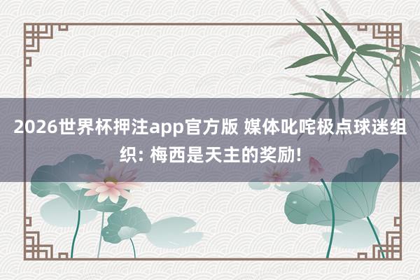 2026世界杯押注app官方版 媒体叱咤极点球迷组织: 梅西是天主的奖励!
