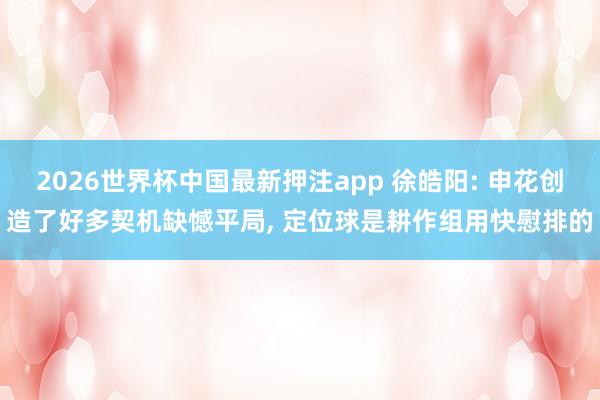 2026世界杯中国最新押注app 徐皓阳: 申花创造了好多契机缺憾平局， 定位球是耕作组用快慰排的