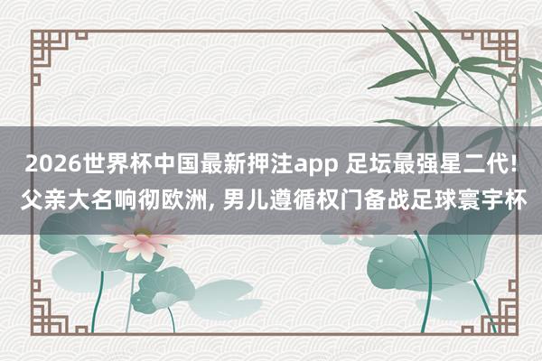 2026世界杯中国最新押注app 足坛最强星二代! 父亲大名响彻欧洲， 男儿遵循权门备战足球寰宇杯